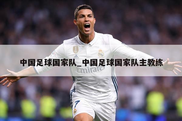 中国足球国家队_中国足球国家队主教练