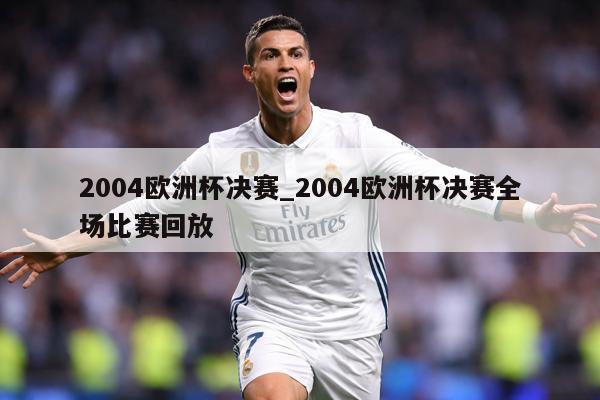 2004欧洲杯决赛_2004欧洲杯决赛全场比赛回放