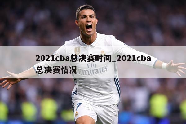 详细阅读:2021cba总决赛时间_2021cba总决赛情况 2021cba总决赛时间_2021cba总决赛情况