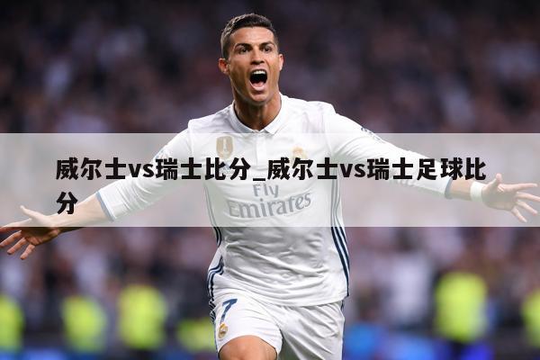 威尔士vs瑞士比分_威尔士vs瑞士足球比分