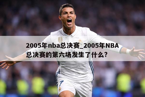 详细阅读:2005年nba总决赛_2005年NBA总决赛的第六场发生了什么? 2005年nba总决赛_2005年NBA总决赛的第六场发生了什么?