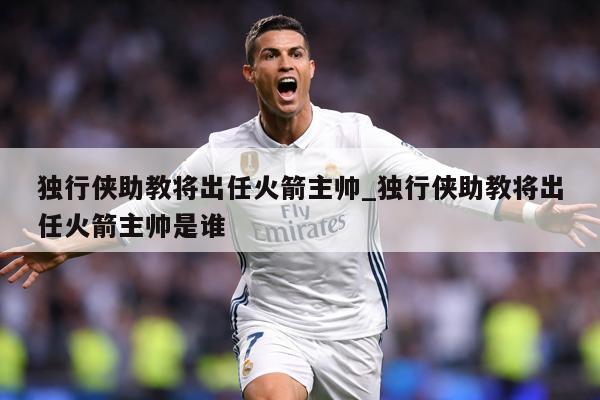 独行侠助教将出任火箭主帅_独行侠助教将出任火箭主帅是谁