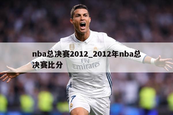 详细阅读:nba总决赛2012_2012年nba总决赛比分 nba总决赛2012_2012年nba总决赛比分