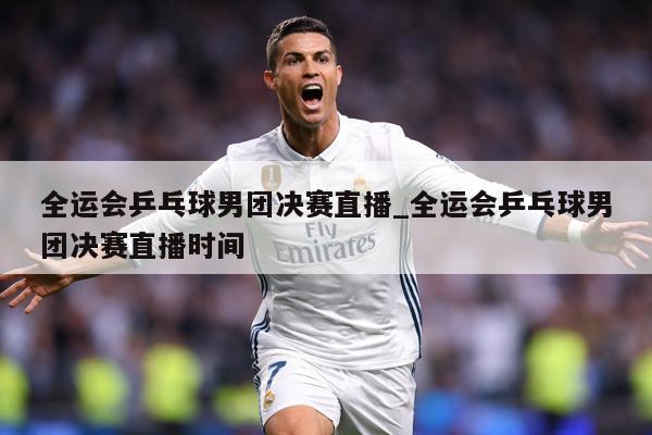 全运会乒乓球男团决赛直播_全运会乒乓球男团决赛直播时间