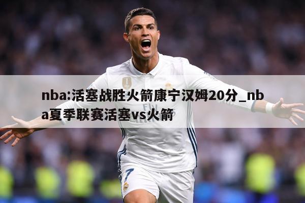 nba:活塞战胜火箭康宁汉姆20分_nba夏季联赛活塞vs火箭