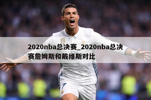 2020nba总决赛_2020nba总决赛詹姆斯和戴维斯对比