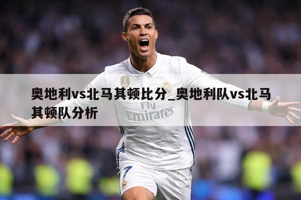 奥地利vs北马其顿比分_奥地利队vs北马其顿队分析