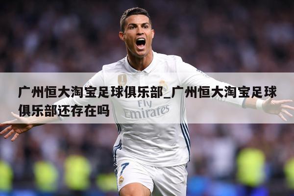 广州恒大淘宝足球俱乐部_广州恒大淘宝足球俱乐部还存在吗