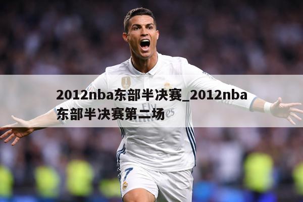 2012nba东部半决赛_2012nba东部半决赛第二场