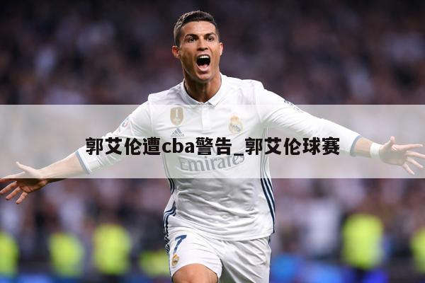 郭艾伦遭cba警告_郭艾伦球赛