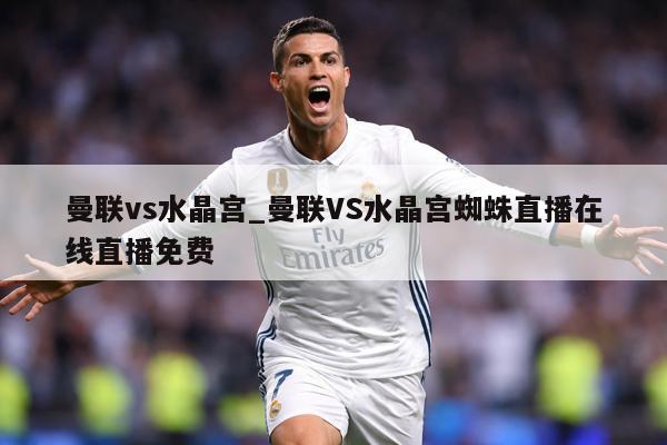 曼联vs水晶宫_曼联VS水晶宫蜘蛛直播在线直播免费